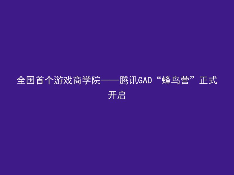 全国首个游戏商学院——腾讯GAD“蜂鸟营”正式开启