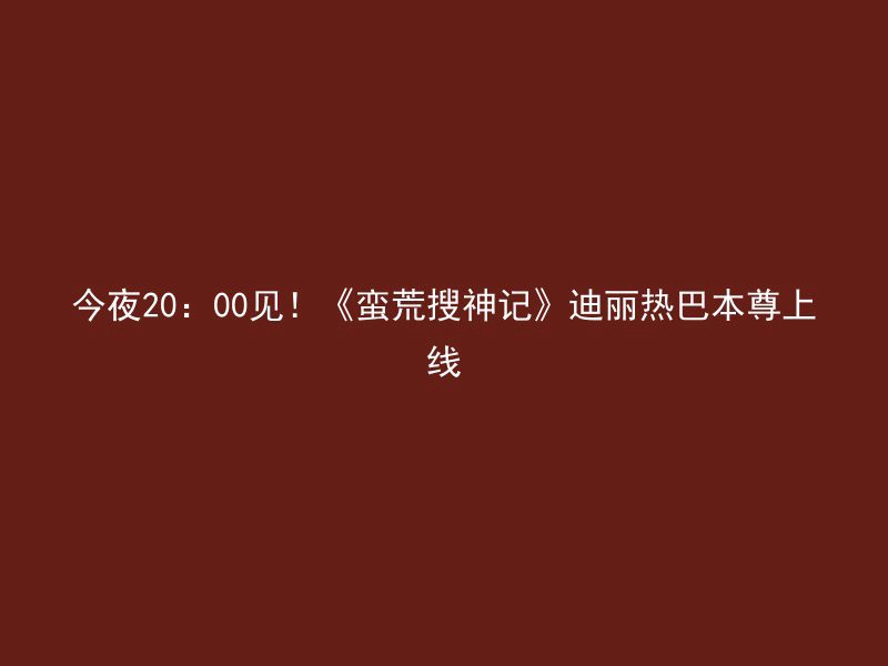 今夜20：00见！《蛮荒搜神记》迪丽热巴本尊上线