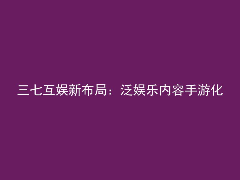 三七互娱新布局：泛娱乐内容手游化