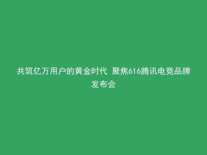 共筑亿万用户的黄金时代 聚焦616腾讯电竞品牌发布会