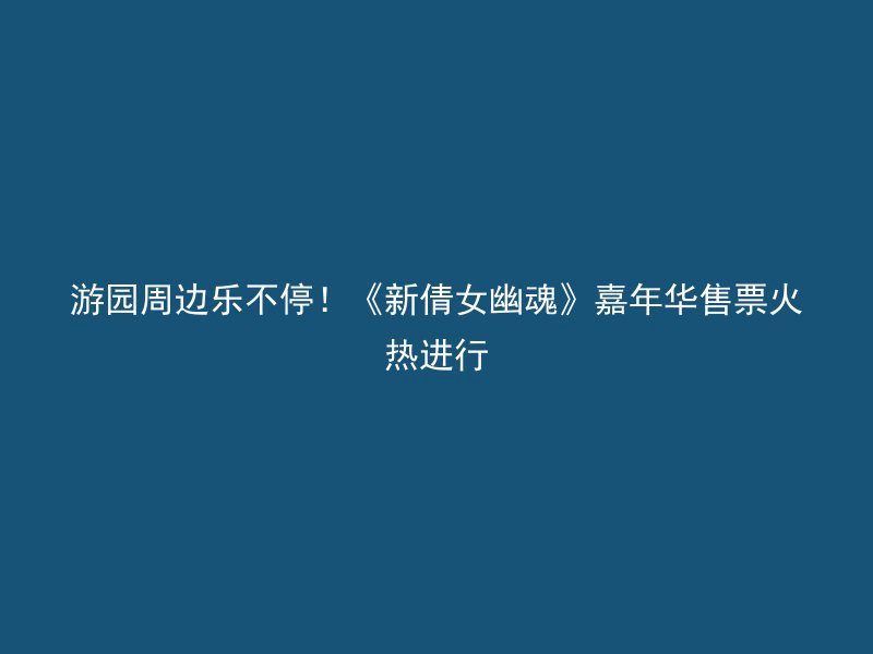 游园周边乐不停！《新倩女幽魂》嘉年华售票火热进行