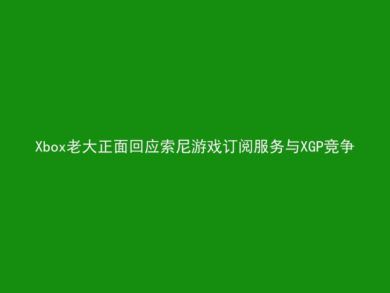 Xbox老大正面回应索尼游戏订阅服务与XGP竞争