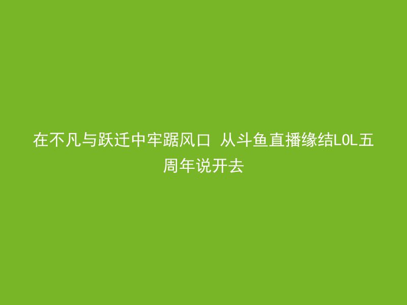 在不凡与跃迁中牢踞风口 从斗鱼直播缘结LOL五周年说开去