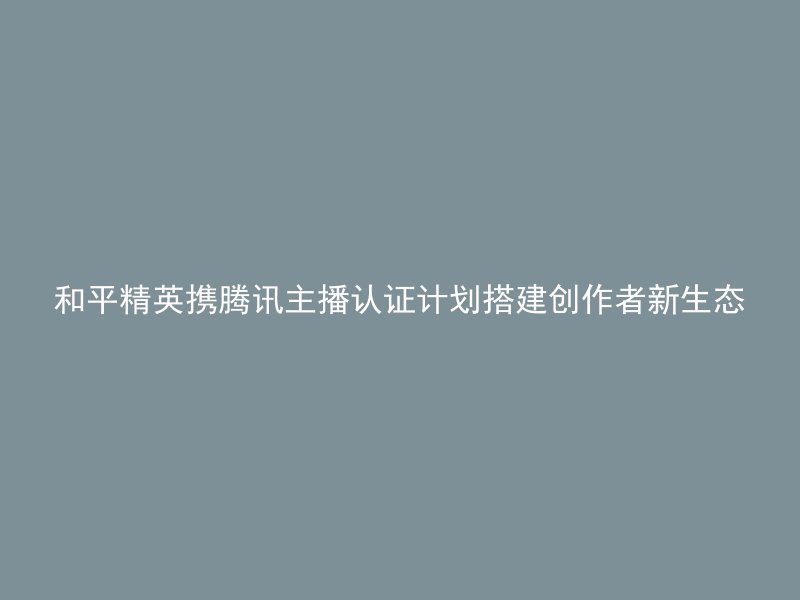 和平精英携腾讯主播认证计划搭建创作者新生态