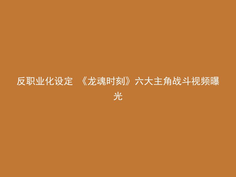 反职业化设定 《龙魂时刻》六大主角战斗视频曝光