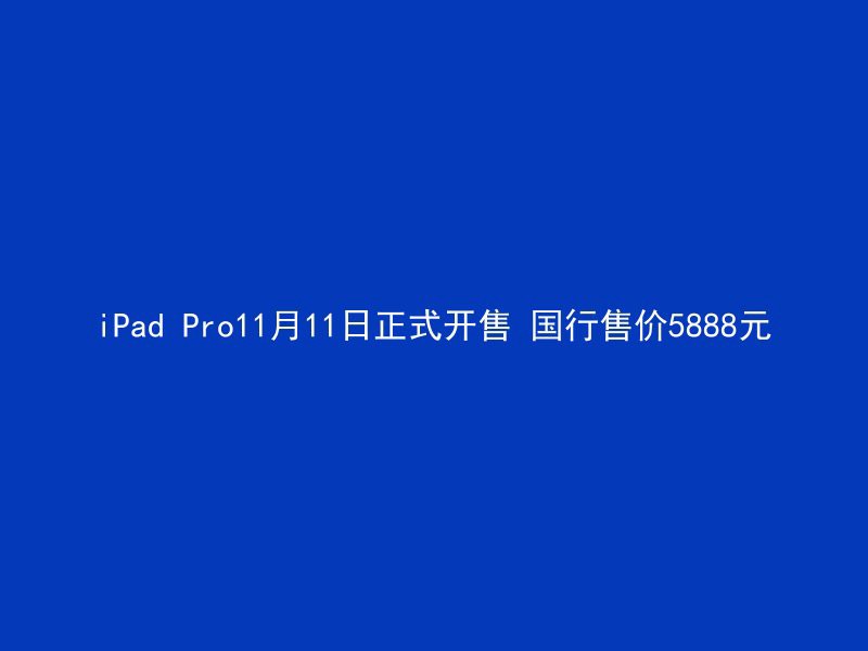 iPad Pro11月11日正式开售 国行售价5888元