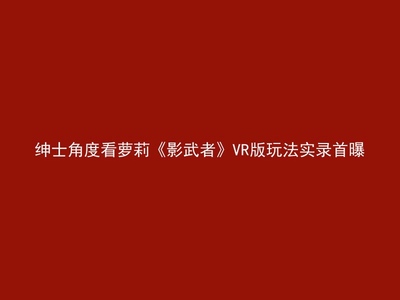 绅士角度看萝莉《影武者》VR版玩法实录首曝