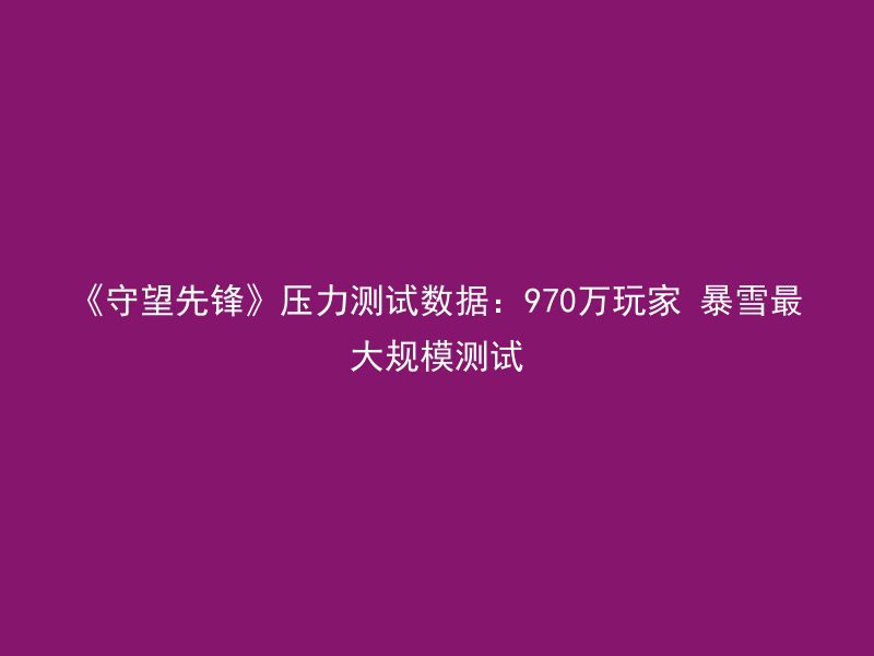 《守望先锋》压力测试数据：970万玩家 暴雪最大规模测试