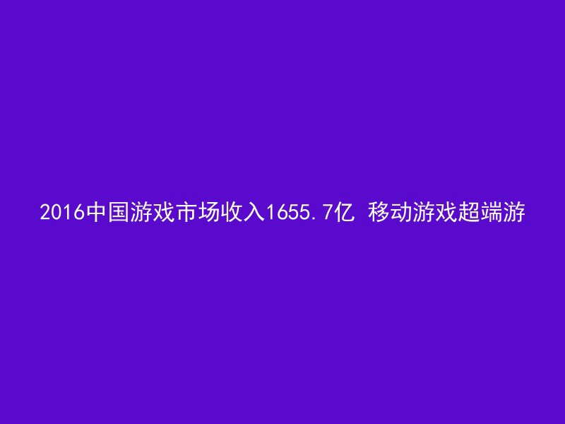 2016中国游戏市场收入1655.7亿 移动游戏超端游