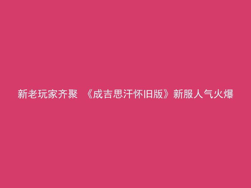 新老玩家齐聚 《成吉思汗怀旧版》新服人气火爆