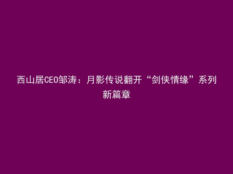 西山居CEO邹涛：月影传说翻开“剑侠情缘”系列新篇章