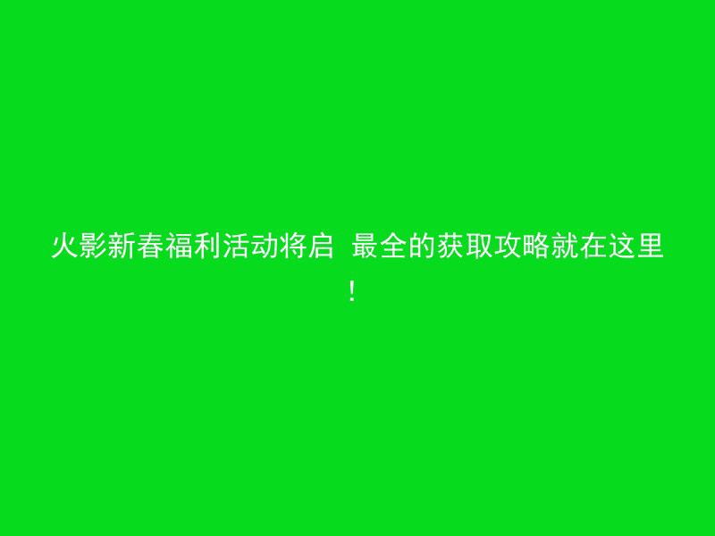 火影新春福利活动将启 最全的获取攻略就在这里！