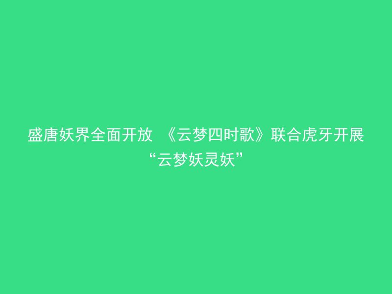 盛唐妖界全面开放 《云梦四时歌》联合虎牙开展“云梦妖灵妖”