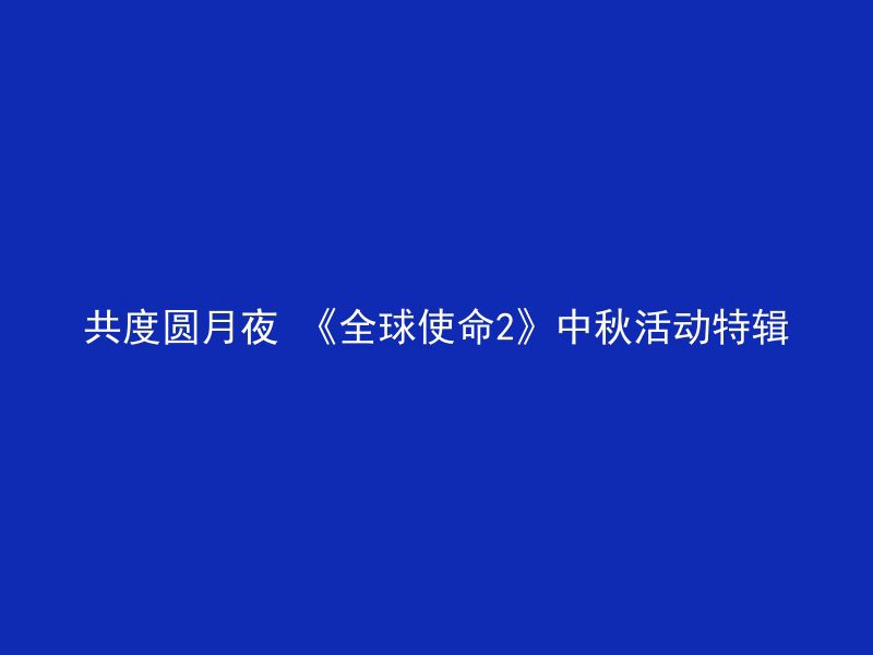 共度圆月夜 《全球使命2》中秋活动特辑