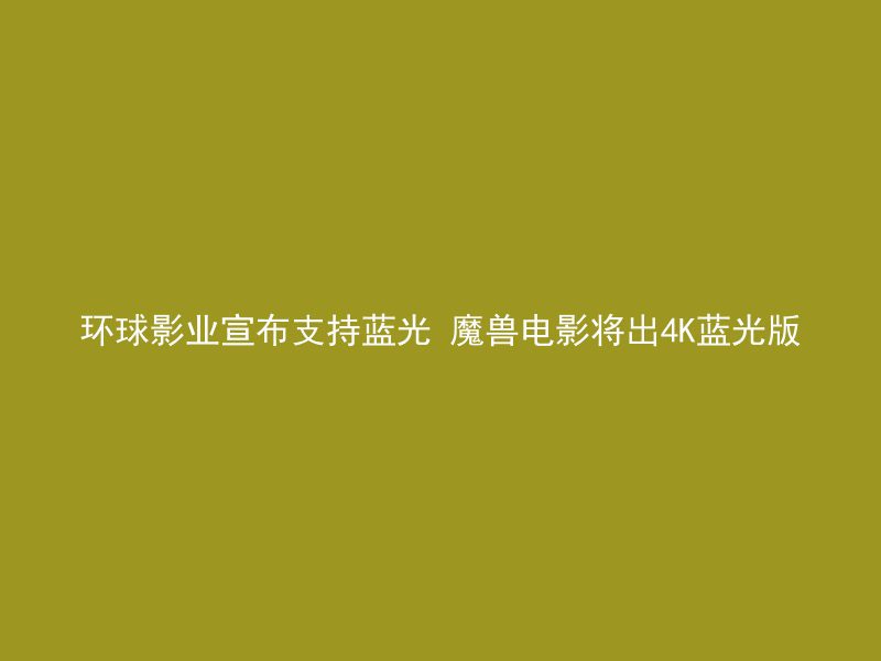 环球影业宣布支持蓝光 魔兽电影将出4K蓝光版