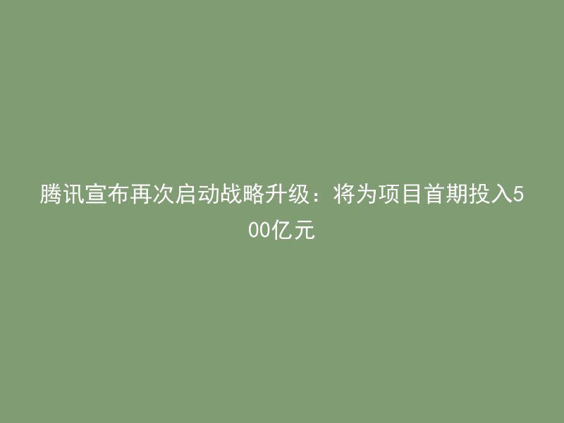 腾讯宣布再次启动战略升级：将为项目首期投入500亿元