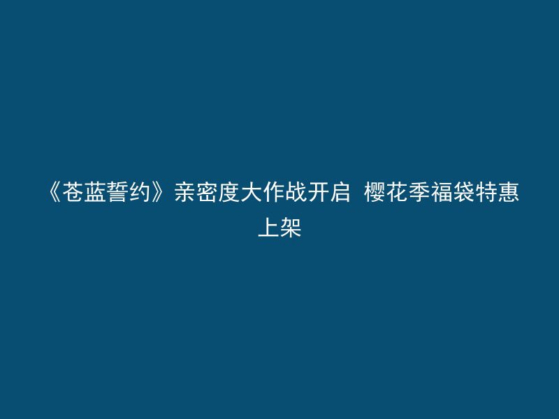 《苍蓝誓约》亲密度大作战开启 樱花季福袋特惠上架