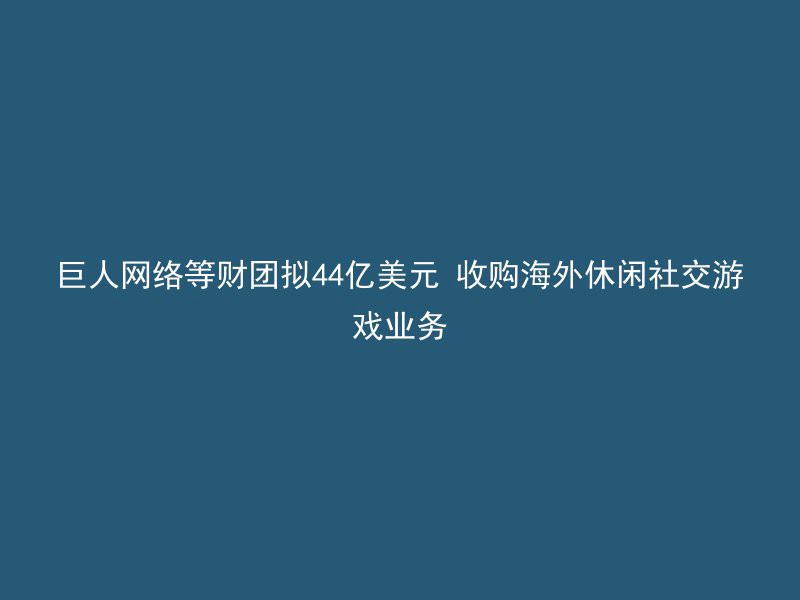 巨人网络等财团拟44亿美元 收购海外休闲社交游戏业务