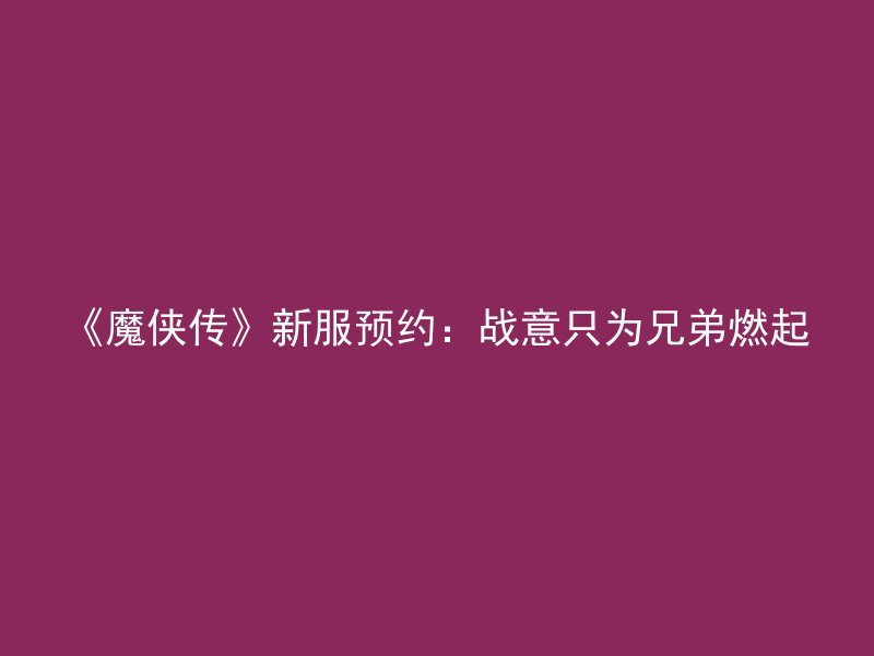 《魔侠传》新服预约：战意只为兄弟燃起