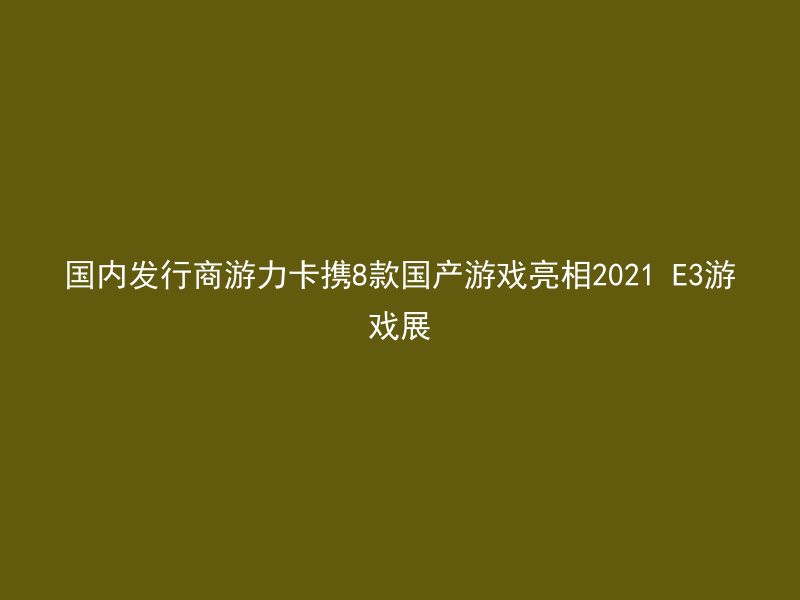 国内发行商游力卡携8款国产游戏亮相2021 E3游戏展