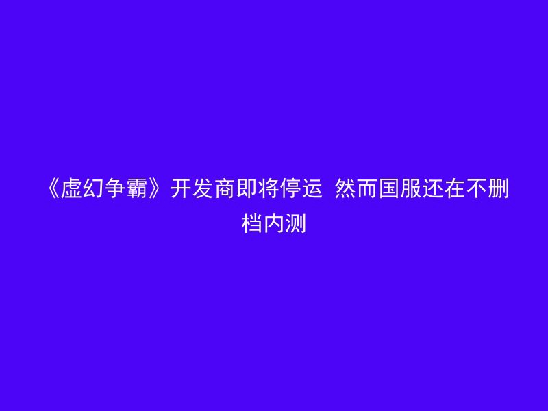 《虚幻争霸》开发商即将停运 然而国服还在不删档内测