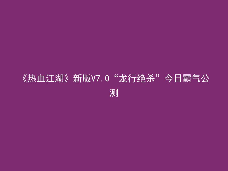 《热血江湖》新版V7.0“龙行绝杀”今日霸气公测