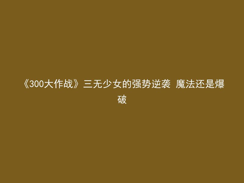 《300大作战》三无少女的强势逆袭 魔法还是爆破