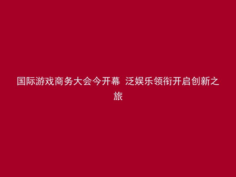 国际游戏商务大会今开幕 泛娱乐领衔开启创新之旅