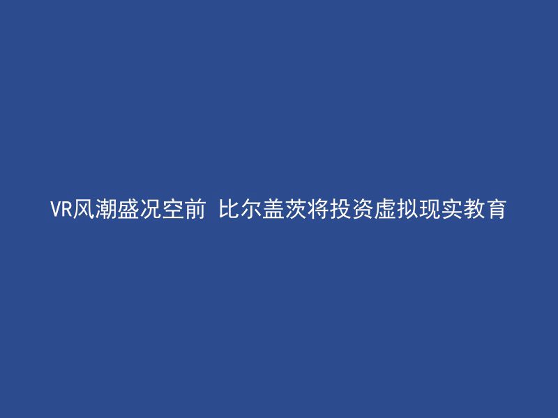 VR风潮盛况空前 比尔盖茨将投资虚拟现实教育