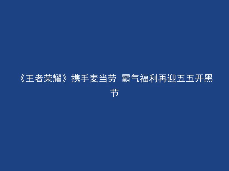 《王者荣耀》携手麦当劳 霸气福利再迎五五开黑节