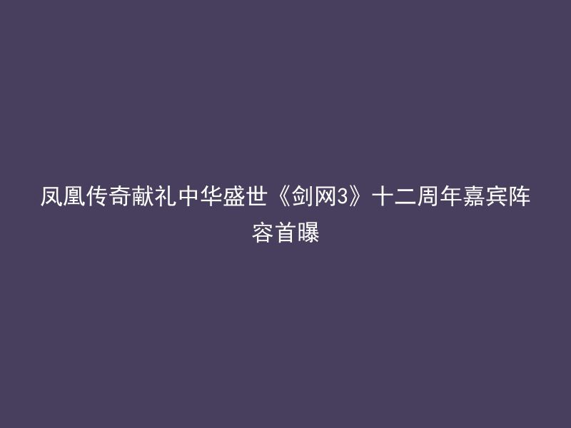 凤凰传奇献礼中华盛世《剑网3》十二周年嘉宾阵容首曝