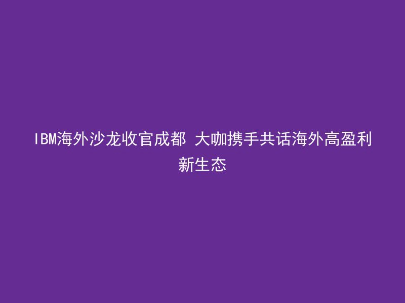 IBM海外沙龙收官成都 大咖携手共话海外高盈利新生态