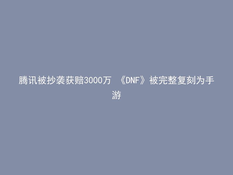 腾讯被抄袭获赔3000万 《DNF》被完整复刻为手游