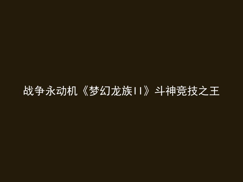 战争永动机《梦幻龙族II》斗神竞技之王