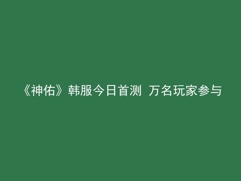 《神佑》韩服今日首测 万名玩家参与