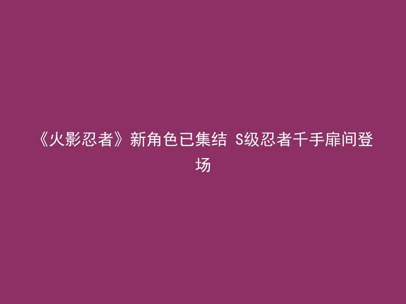 《火影忍者》新角色已集结 S级忍者千手扉间登场