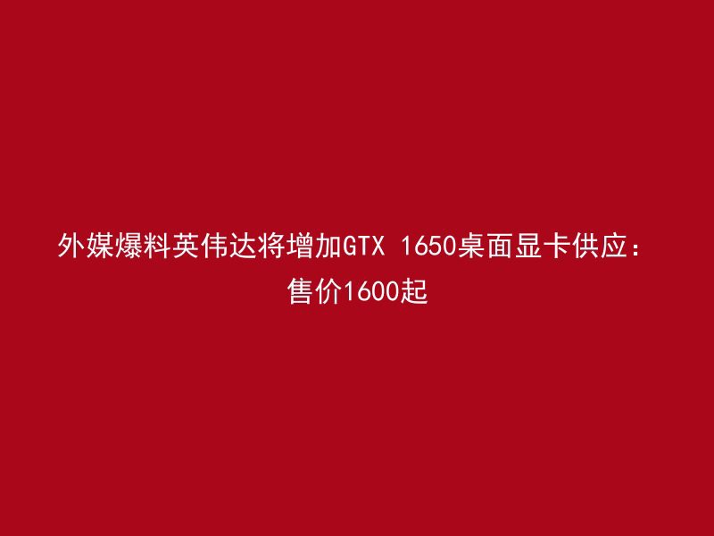 外媒爆料英伟达将增加GTX 1650桌面显卡供应：售价1600起