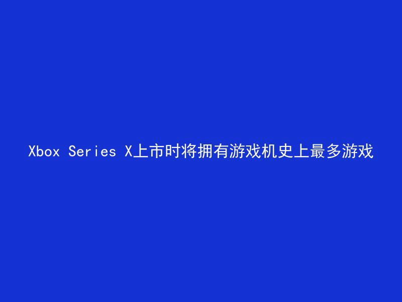 Xbox Series X上市时将拥有游戏机史上最多游戏