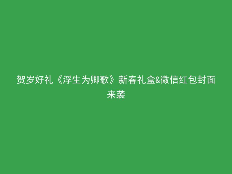 贺岁好礼《浮生为卿歌》新春礼盒&微信红包封面来袭