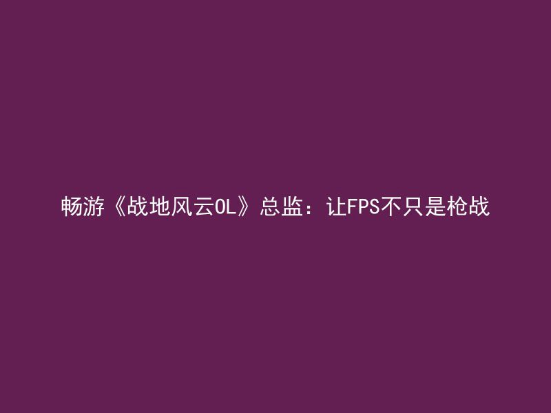 畅游《战地风云OL》总监：让FPS不只是枪战