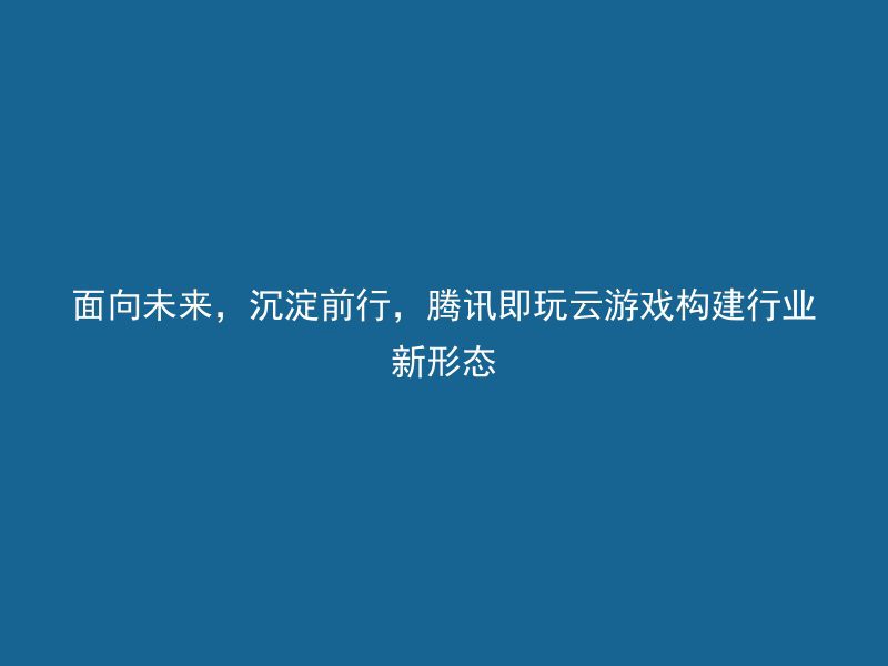 面向未来，沉淀前行，腾讯即玩云游戏构建行业新形态