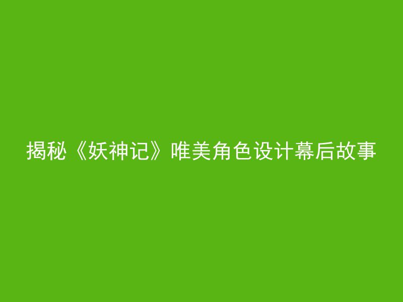 揭秘《妖神记》唯美角色设计幕后故事