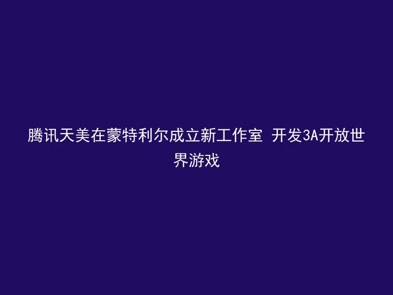 腾讯天美在蒙特利尔成立新工作室 开发3A开放世界游戏