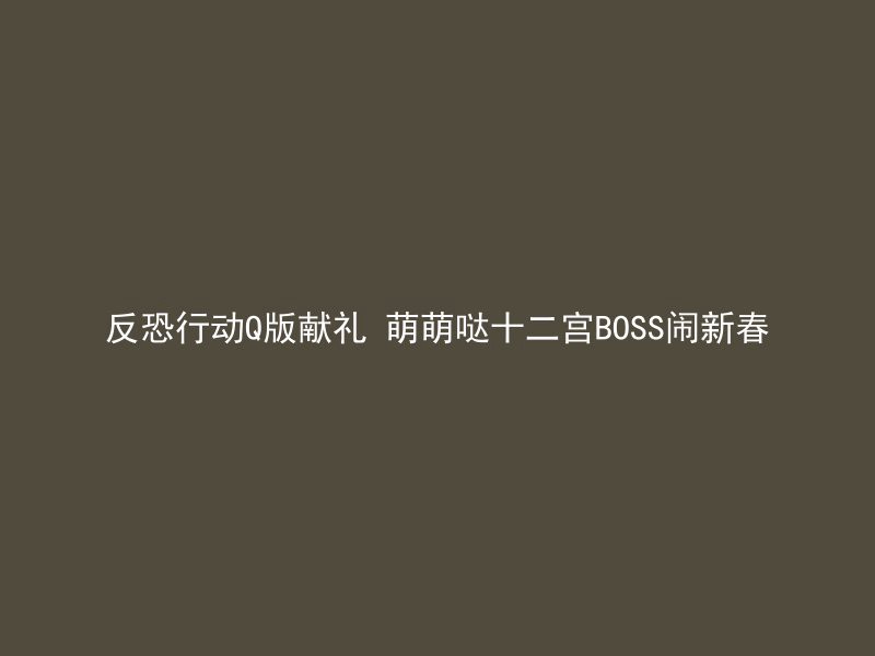 反恐行动Q版献礼 萌萌哒十二宫BOSS闹新春