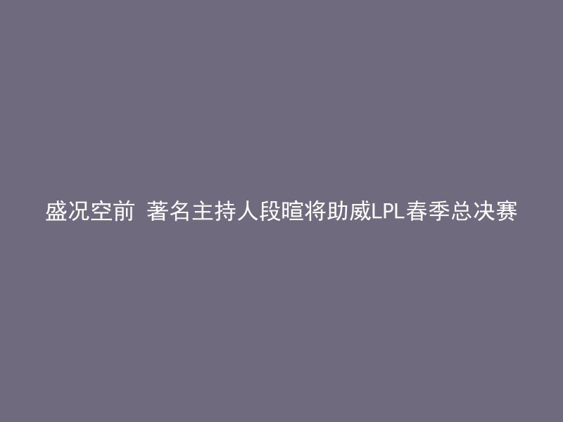 盛况空前 著名主持人段暄将助威LPL春季总决赛