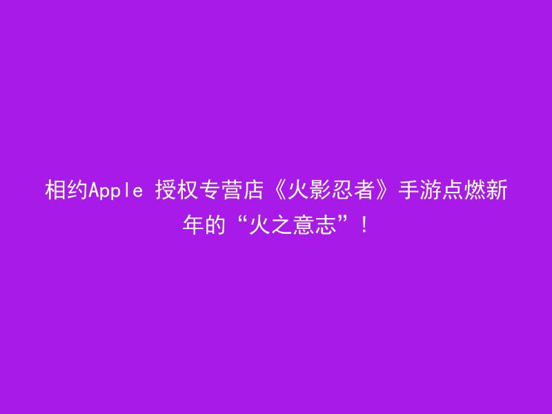 相约Apple 授权专营店《火影忍者》手游点燃新年的“火之意志”!