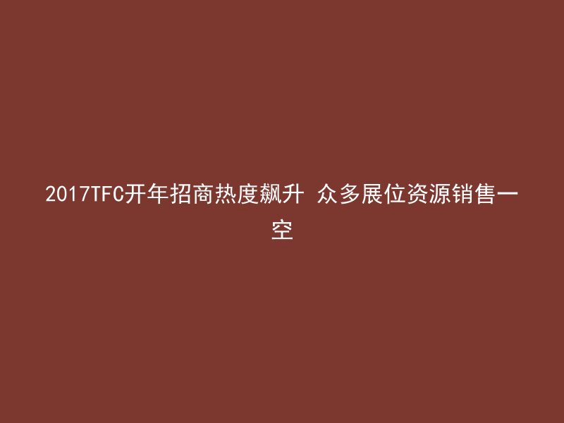 2017TFC开年招商热度飙升 众多展位资源销售一空