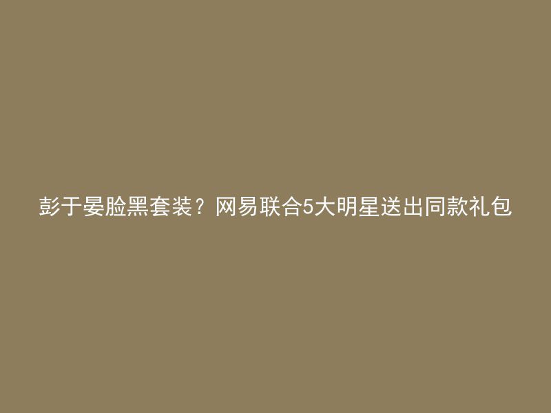 彭于晏脸黑套装？网易联合5大明星送出同款礼包