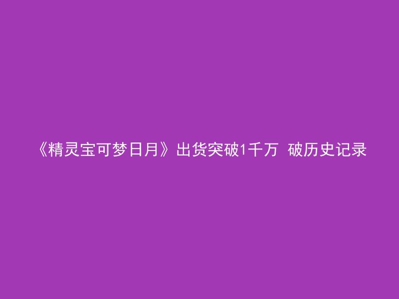 《精灵宝可梦日月》出货突破1千万 破历史记录