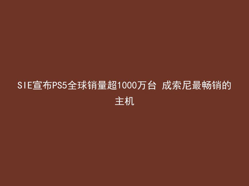 SIE宣布PS5全球销量超1000万台 成索尼最畅销的主机